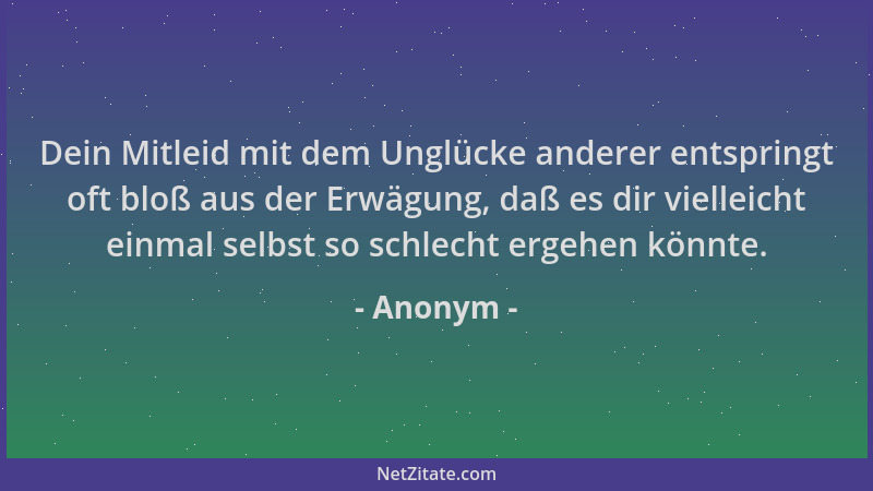 Anonym - Dein Mitleid mit dem Unglücke anderer entspringt oft bloß aus der Erwägung, daß es dir vielleicht einmal selbst so...