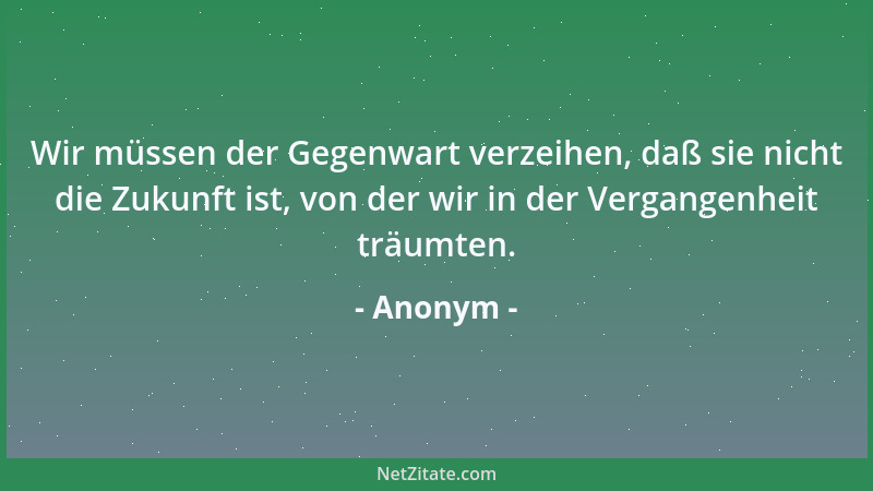 Anonym - Wir müssen der Gegenwart verzeihen, daß sie nicht die Zukunft ist, von der wir in der Vergangenheit träumten....