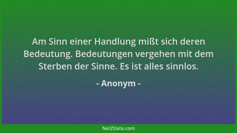 Anonym - Am Sinn einer Handlung mißt sich deren Bedeutung. Bedeutungen vergehen mit dem Sterben der Sinne. Es ist alles sin...