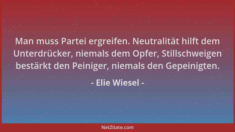 Elie Wiesel - Man muss Partei ergreifen. Neutralität hilft dem Unterdrücker, niemals dem Opfer, Stillschweigen bestärkt den...