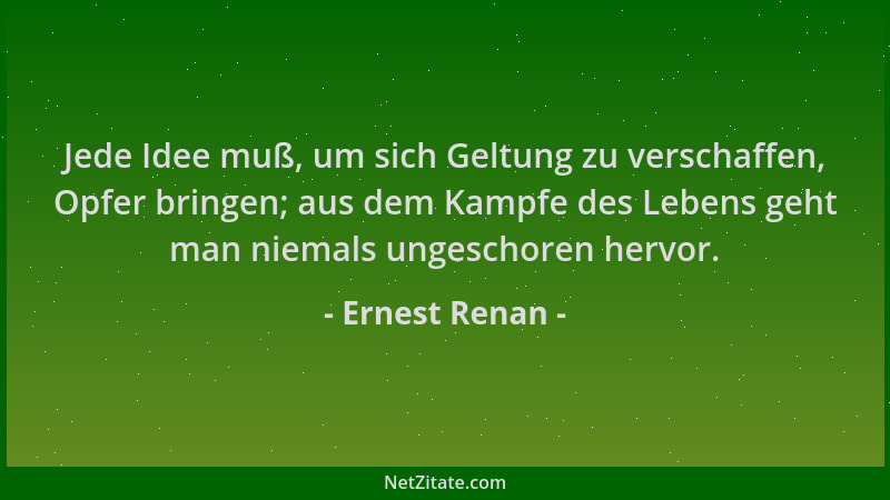 Ernest Renan - Jede Idee muß, um sich Geltung zu verschaffen, Opfer bringen; aus dem Kampfe des Lebens geht man niemals ung...