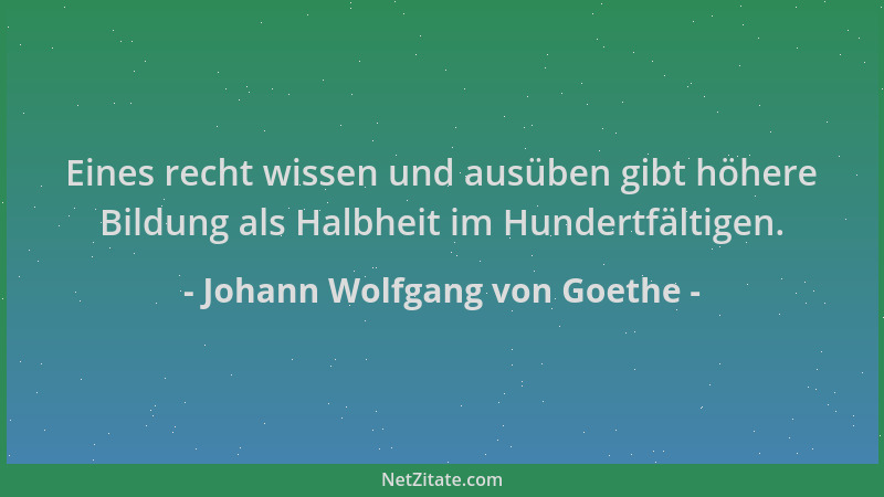 Johann Wolfgang von Goethe - Eines recht wissen und ausüben gibt höhere Bildung als Halbheit im Hundertfältigen....
