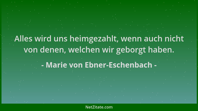 Marie von Ebner-Eschenbach - Alles wird uns heimgezahlt, wenn auch nicht von denen, welchen wir geborgt haben....