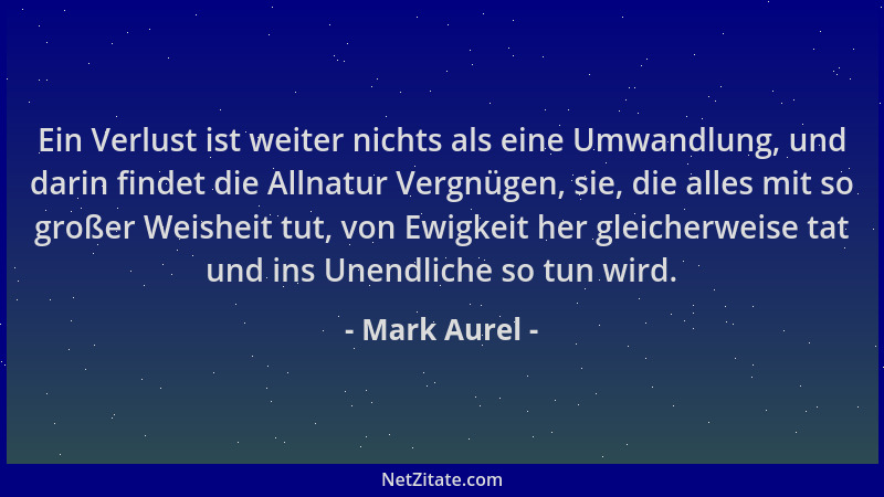Mark Aurel - Ein Verlust ist weiter nichts als eine Umwandlung, und darin findet die Allnatur Vergnügen, sie, die alles mit...
