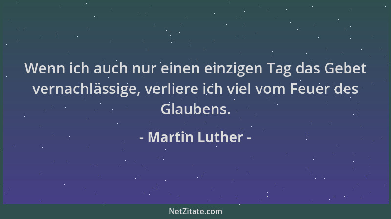 Martin Luther - Wenn ich auch nur einen einzigen Tag das Gebet vernachlässige, verliere ich viel vom Feuer des Glaubens....
