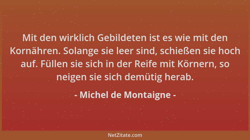 Michel de Montaigne - Mit den wirklich Gebildeten ist es wie mit den Kornähren. Solange sie leer sind, schießen sie hoch au...