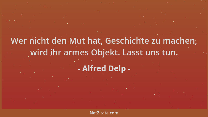 Alfred Delp - Wer nicht den Mut hat, Geschichte zu machen, wird ihr armes Objekt. Lasst uns tun....
