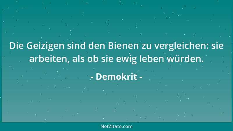 Demokrit - Die Geizigen sind den Bienen zu vergleichen: sie arbeiten, als ob sie ewig leben würden....
