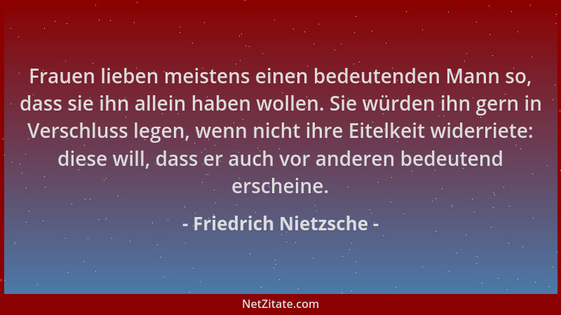 Friedrich Nietzsche - Frauen lieben meistens einen bedeutenden Mann so, dass sie ihn allein haben wollen. Sie würden ihn ge...