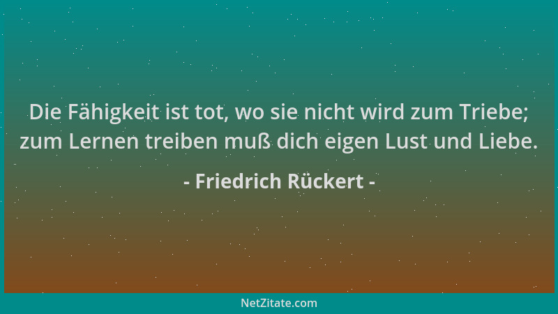 Friedrich Rückert - Die Fähigkeit ist tot, wo sie nicht wird zum Triebe; zum Lernen treiben muß dich eigen Lust und Liebe....
