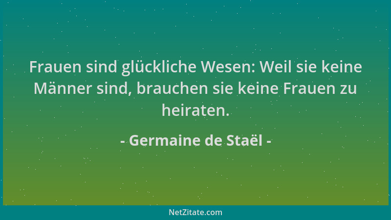 Germaine de Staël - Frauen sind glückliche Wesen: Weil sie keine Männer sind, brauchen sie keine Frauen zu heiraten....