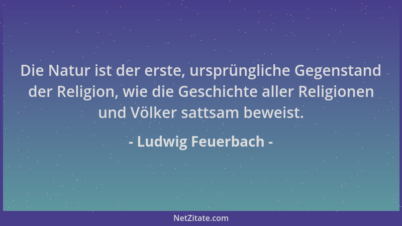Ludwig Feuerbach - Die Natur ist der erste, ursprüngliche Gegenstand der Religion, wie die Geschichte aller Religionen und...