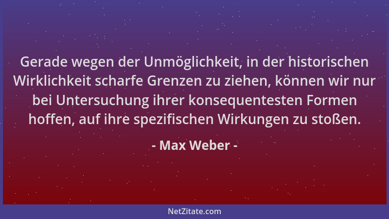 Max Weber - Gerade wegen der Unmöglichkeit, in der historischen Wirklichkeit scharfe Grenzen zu ziehen, können wir nur bei...