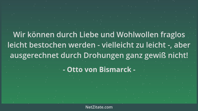 Otto von Bismarck - Wir können durch Liebe und Wohlwollen fraglos leicht bestochen werden - vielleicht zu leicht -, aber au...
