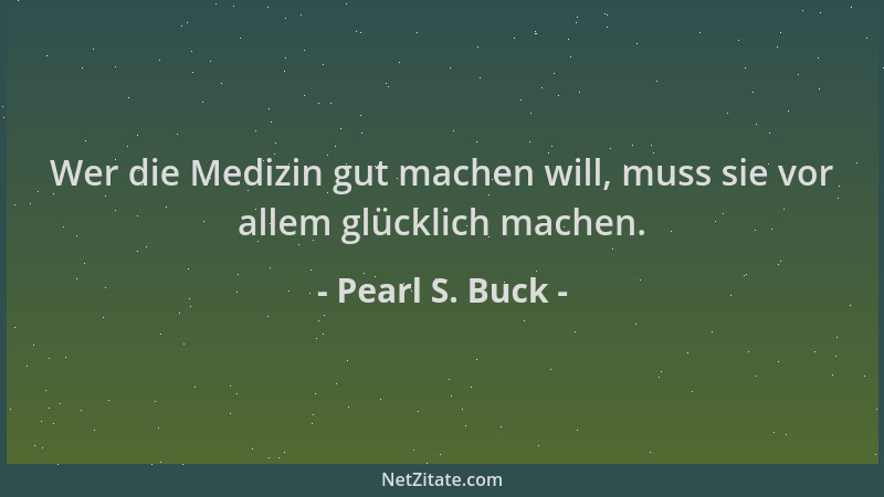 Pearl S. Buck - Wer die Medizin gut machen will, muss sie vor allem glücklich machen....