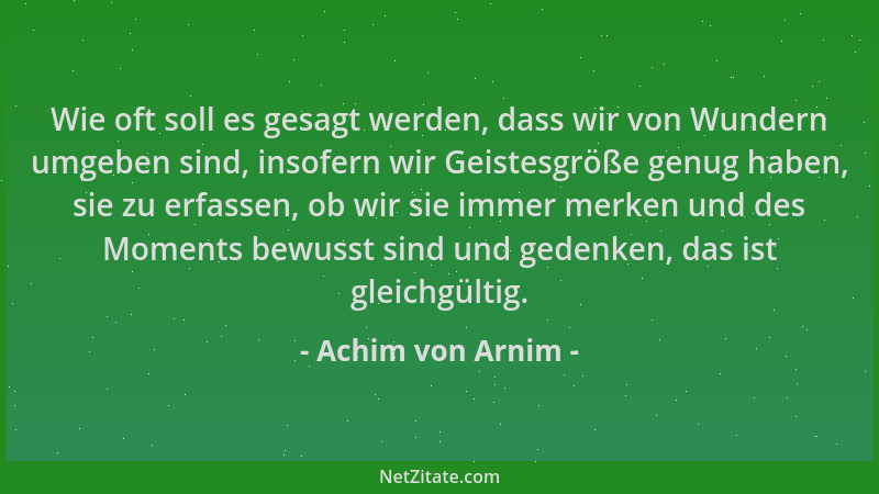 Achim von Arnim - Wie oft soll es gesagt werden, dass wir von Wundern umgeben sind, insofern wir Geistesgröße genug haben,...