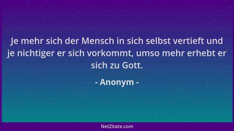 Anonym - Je mehr sich der Mensch in sich selbst vertieft und je nichtiger er sich vorkommt, umso mehr erhebt er sich zu Got...
