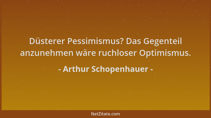 Arthur Schopenhauer - Düsterer Pessimismus? Das Gegenteil anzunehmen wäre ruchloser Optimismus....