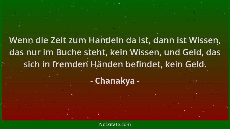 Chanakya - Wenn die Zeit zum Handeln da ist, dann ist Wissen, das nur im Buche steht, kein Wissen, und Geld, das sich in fr...