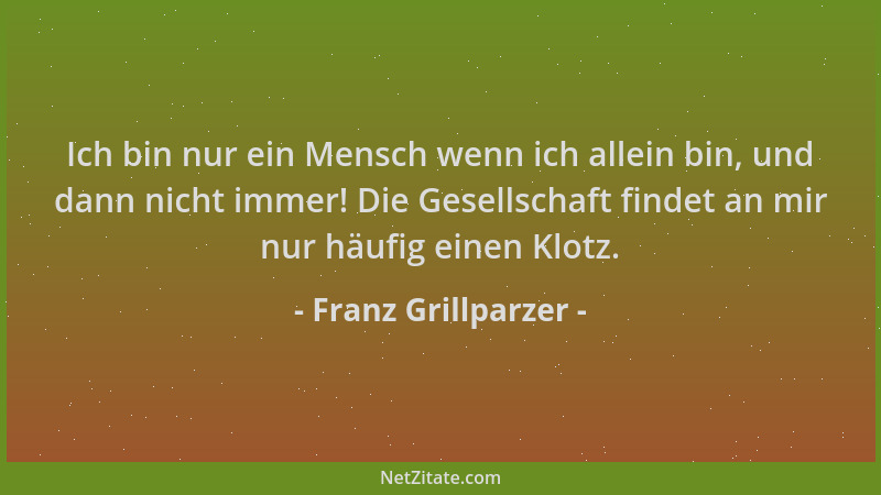 Franz Grillparzer - Ich bin nur ein Mensch wenn ich allein bin, und dann nicht immer! Die Gesellschaft findet an mir nur hä...