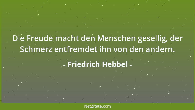 Friedrich Hebbel - Die Freude macht den Menschen gesellig, der Schmerz entfremdet ihn von den andern....