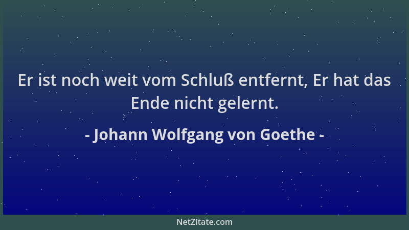 Johann Wolfgang von Goethe - Er ist noch weit vom Schluß entfernt, Er hat das Ende nicht gelernt....