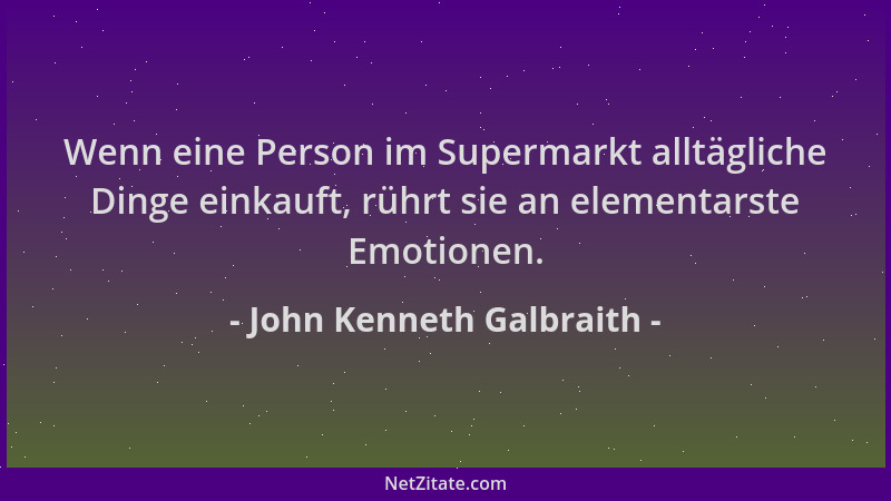 John Kenneth Galbraith - Wenn eine Person im Supermarkt alltägliche Dinge einkauft, rührt sie an elementarste Emotionen....