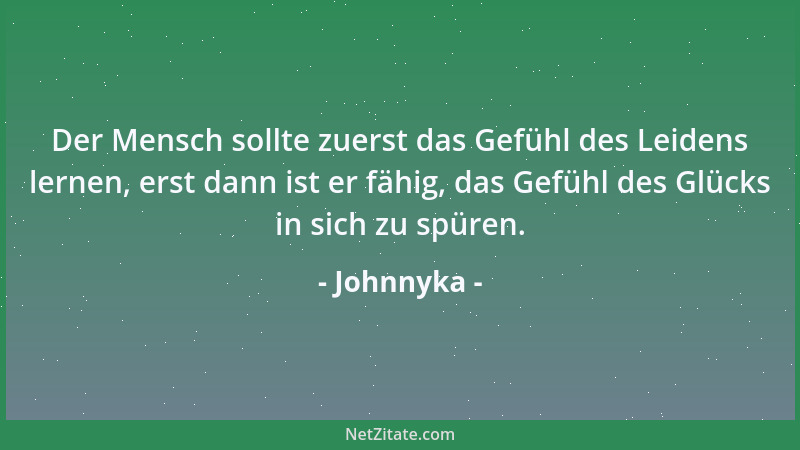 Johnnyka - Der Mensch sollte zuerst das Gefühl des Leidens lernen, erst dann ist er fähig, das Gefühl des Glücks in sich zu...