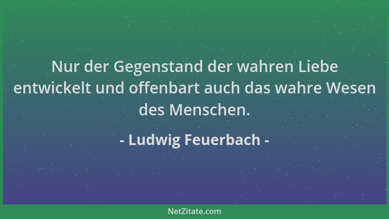 Ludwig Feuerbach - Nur der Gegenstand der wahren Liebe entwickelt und offenbart auch das wahre Wesen des Menschen....