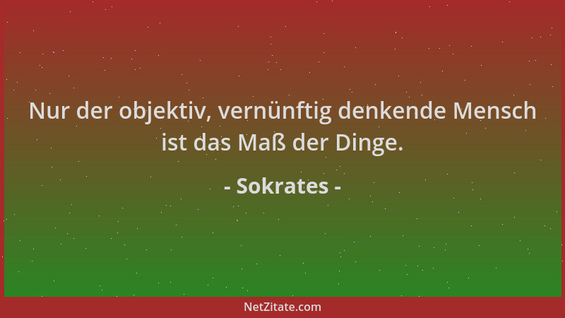 Sokrates - Nur der objektiv, vernünftig denkende Mensch ist das Maß der Dinge....