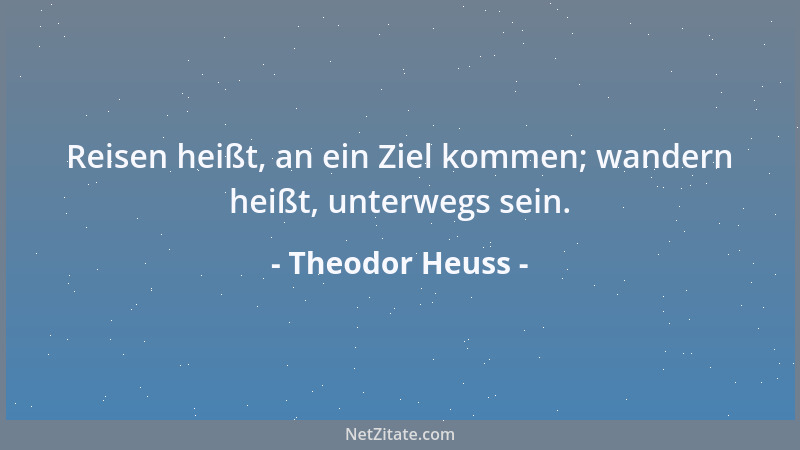 Theodor Heuss - Reisen heißt, an ein Ziel kommen; wandern heißt, unterwegs sein....