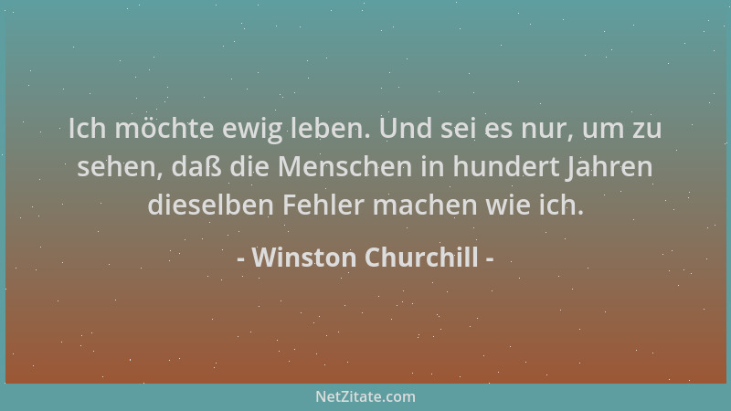 Winston Churchill - Ich möchte ewig leben. Und sei es nur, um zu sehen, daß die Menschen in hundert Jahren dieselben Fehler...