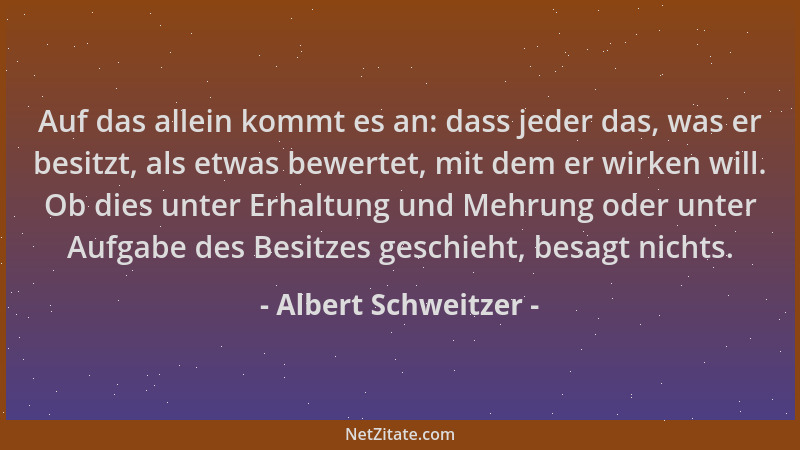 Albert Schweitzer - Auf das allein kommt es an: dass jeder das, was er besitzt, als etwas bewertet, mit dem er wirken will....