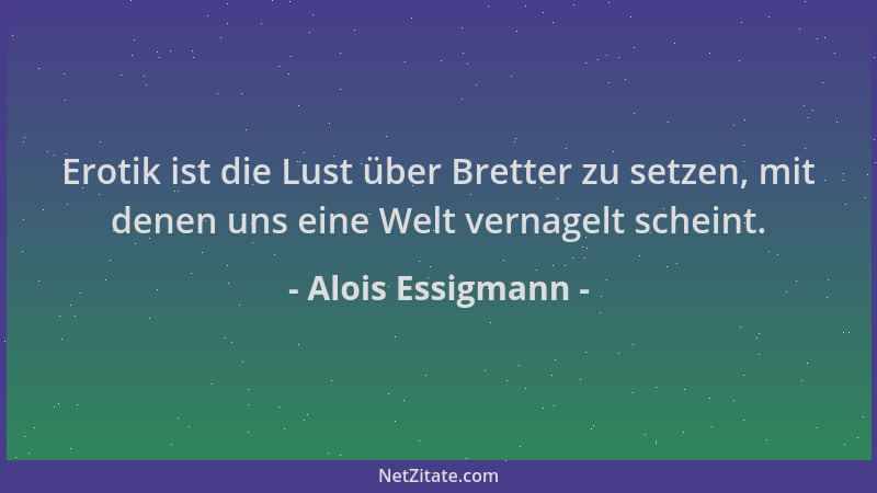 Alois Essigmann - Erotik ist die Lust über Bretter zu setzen, mit denen uns eine Welt vernagelt scheint....