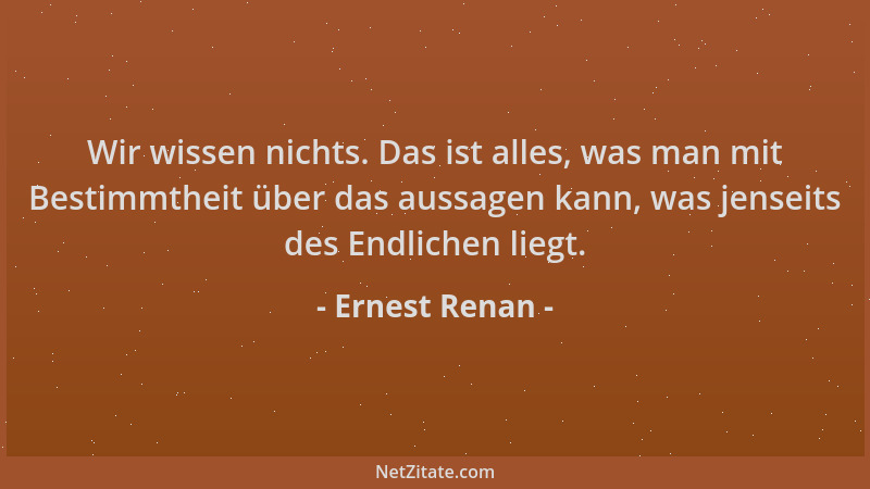 Ernest Renan - Wir wissen nichts. Das ist alles, was man mit Bestimmtheit über das aussagen kann, was jenseits des Endliche...