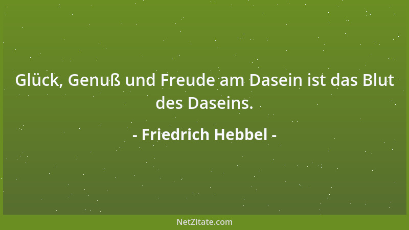 Friedrich Hebbel - Glück, Genuß und Freude am Dasein ist das Blut des Daseins....
