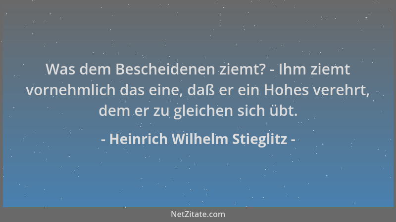Heinrich Wilhelm Stieglitz - Was dem Bescheidenen ziemt? - Ihm ziemt vornehmlich das eine, daß er ein Hohes verehrt, dem er...