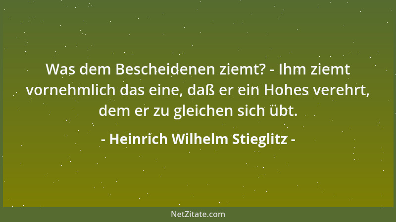 Heinrich Wilhelm Stieglitz - Was dem Bescheidenen ziemt? - Ihm ziemt vornehmlich das eine, daß er ein Hohes verehrt, dem er...