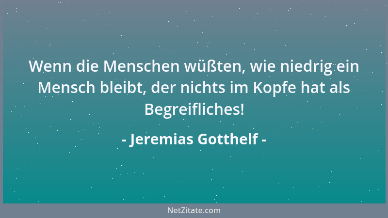 Jeremias Gotthelf - Wenn die Menschen wüßten, wie niedrig ein Mensch bleibt, der nichts im Kopfe hat als Begreifliches!...