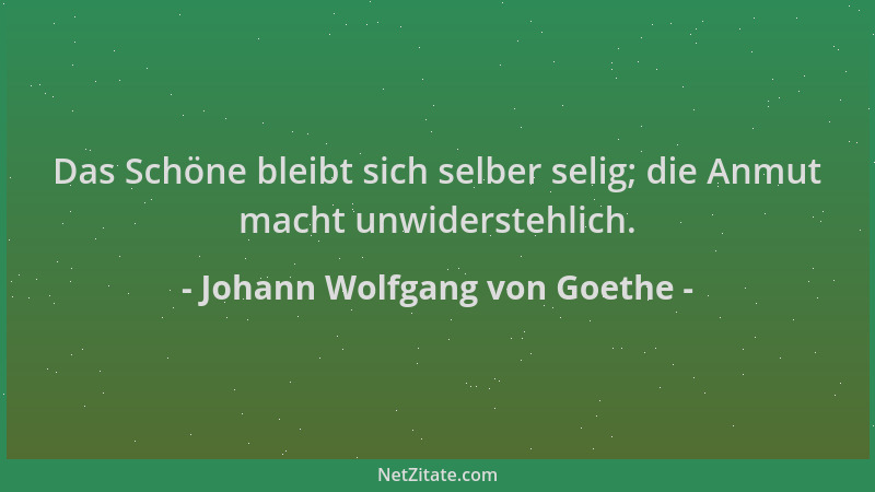 Johann Wolfgang von Goethe - Das Schöne bleibt sich selber selig; die Anmut macht unwiderstehlich....