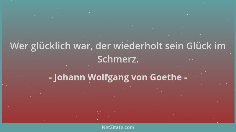 Johann Wolfgang von Goethe - Wer glücklich war, der wiederholt sein Glück im Schmerz....