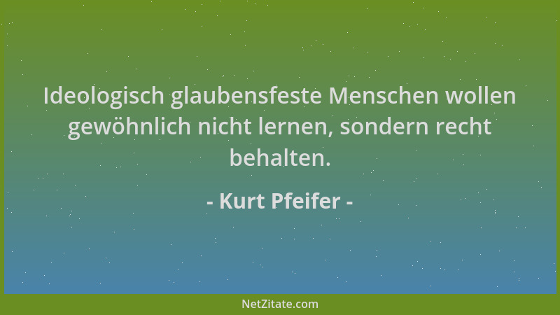 Kurt Pfeifer - Ideologisch glaubensfeste Menschen wollen gewöhnlich nicht lernen, sondern recht behalten....