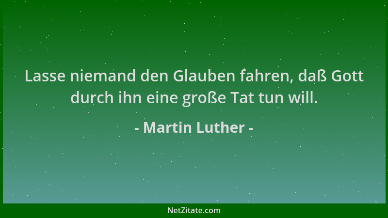Martin Luther - Lasse niemand den Glauben fahren, daß Gott durch ihn eine große Tat tun will....