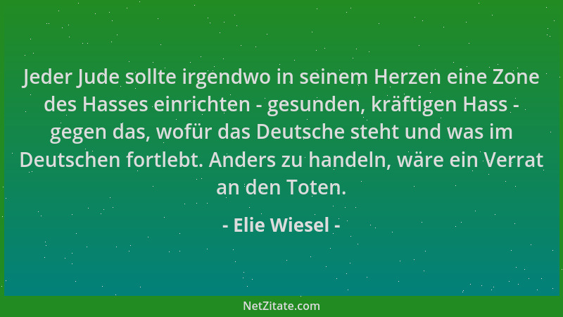 Elie Wiesel - Jeder Jude sollte irgendwo in seinem Herzen eine Zone des Hasses einrichten - gesunden, kräftigen Hass - gege...