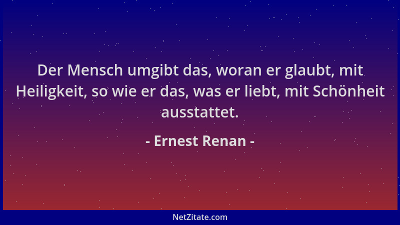 Ernest Renan - Der Mensch umgibt das, woran er glaubt, mit Heiligkeit, so wie er das, was er liebt, mit Schönheit ausstatte...