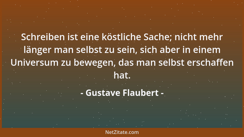 Gustave Flaubert - Schreiben ist eine köstliche Sache; nicht mehr länger man selbst zu sein, sich aber in einem Universum z...