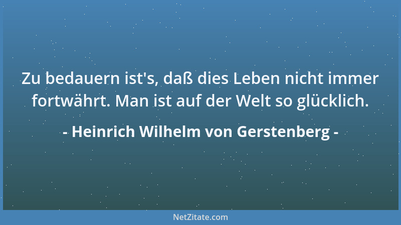 Heinrich Wilhelm von Gerstenberg - Zu bedauern ist 's, daß dies Leben nicht immer fortwährt. Man ist auf der Welt so glückli...