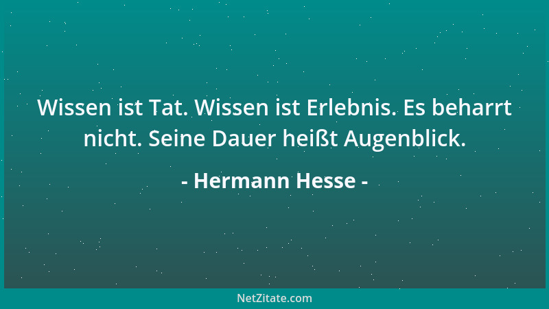Hermann Hesse - Wissen ist Tat. Wissen ist Erlebnis. Es beharrt nicht. Seine Dauer heißt Augenblick....