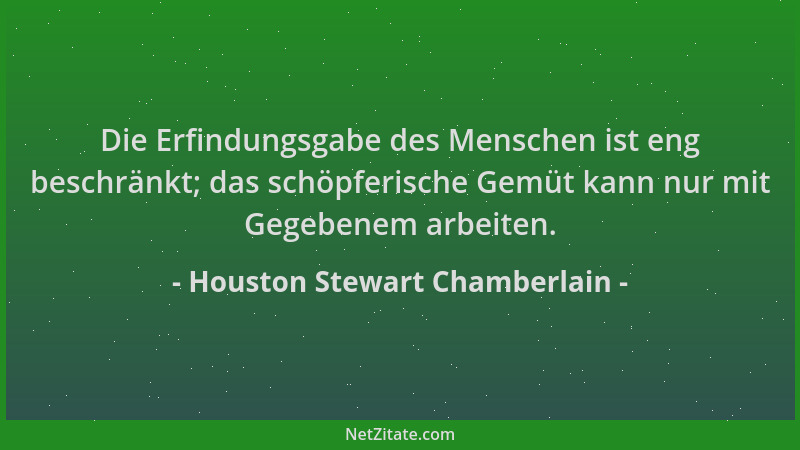 Houston Stewart Chamberlain - Die Erfindungsgabe des Menschen ist eng beschränkt; das schöpferische Gemüt kann nur mit Gege...