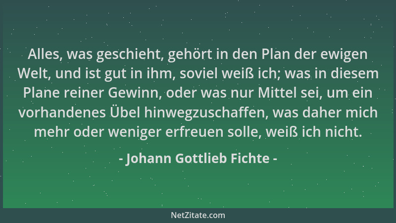 Johann Gottlieb Fichte - Alles, was geschieht, gehört in den Plan der ewigen Welt, und ist gut in ihm, soviel weiß ich; was...